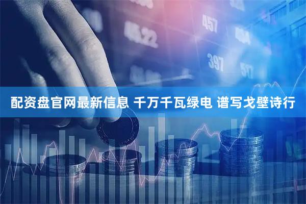 配资盘官网最新信息 千万千瓦绿电 谱写戈壁诗行