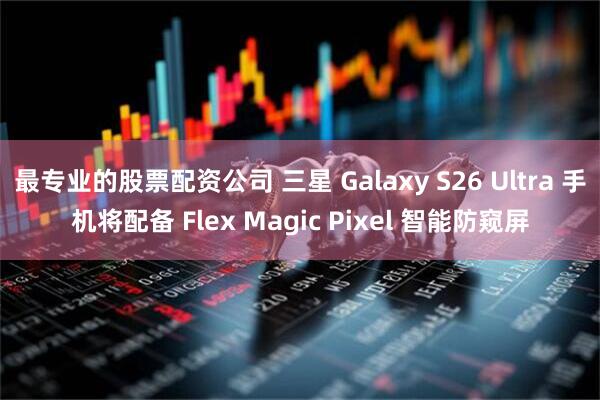 最专业的股票配资公司 三星 Galaxy S26 Ultra 手机将配备 Flex Magic Pixel 智能防窥屏
