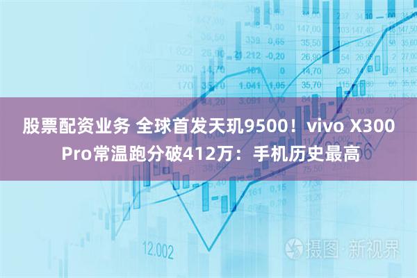 股票配资业务 全球首发天玑9500！vivo X300 Pro常温跑分破412万：手机历史最高