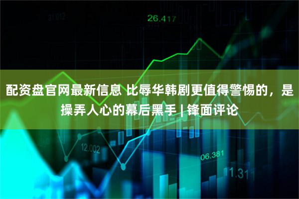 配资盘官网最新信息 比辱华韩剧更值得警惕的，是操弄人心的幕后黑手 | 锋面评论