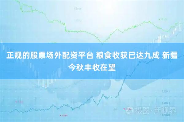 正规的股票场外配资平台 粮食收获已达九成 新疆今秋丰收在望