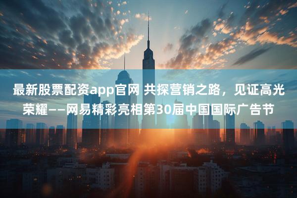 最新股票配资app官网 共探营销之路，见证高光荣耀——网易精彩亮相第30届中国国际广告节