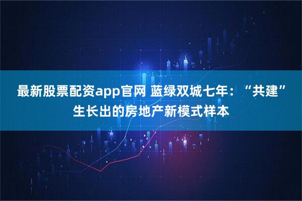 最新股票配资app官网 蓝绿双城七年：“共建”生长出的房地产新模式样本