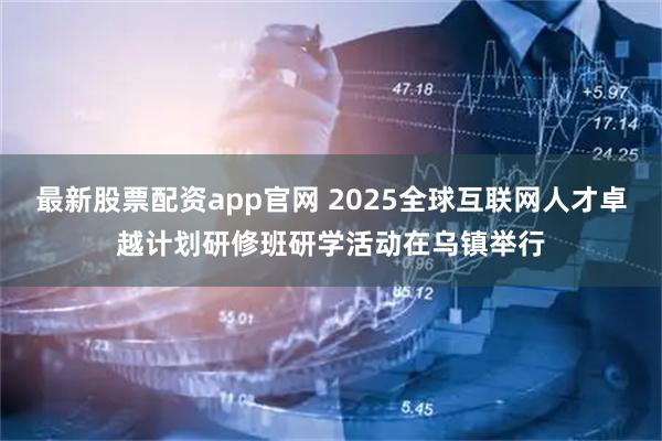 最新股票配资app官网 2025全球互联网人才卓越计划研修班研学活动在乌镇举行