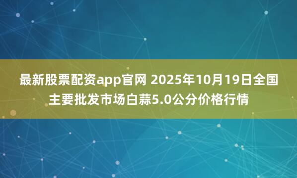 最新股票配资app官网 2025年10月19日全国主要批发市场白蒜5.0公分价格行情