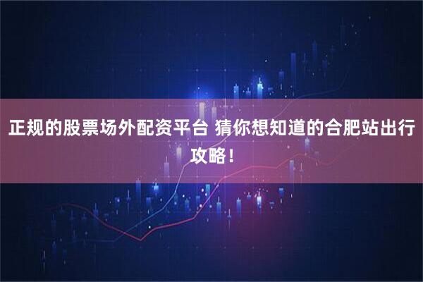 正规的股票场外配资平台 猜你想知道的合肥站出行攻略！