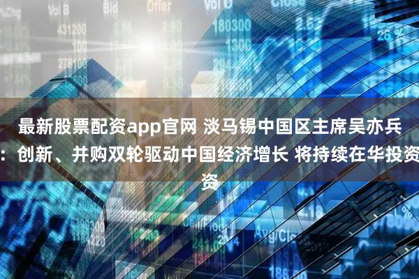 最新股票配资app官网 淡马锡中国区主席吴亦兵：创新、并购双轮驱动中国经济增长 将持续在华投资