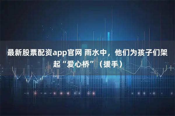 最新股票配资app官网 雨水中，他们为孩子们架起“爱心桥”（援手）