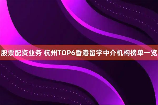 股票配资业务 杭州TOP6香港留学中介机构榜单一览