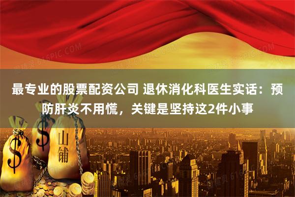 最专业的股票配资公司 退休消化科医生实话：预防肝炎不用慌，关键是坚持这2件小事