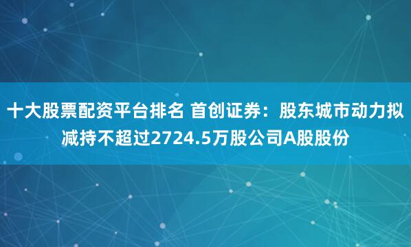 十大股票配资平台排名 首创证券：股东城市动力拟减持不超过2724.5万股公司A股股份