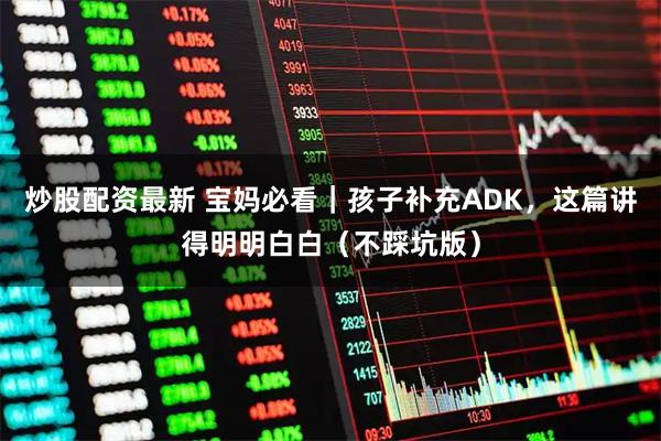 炒股配资最新 宝妈必看｜孩子补充ADK，这篇讲得明明白白（不踩坑版）