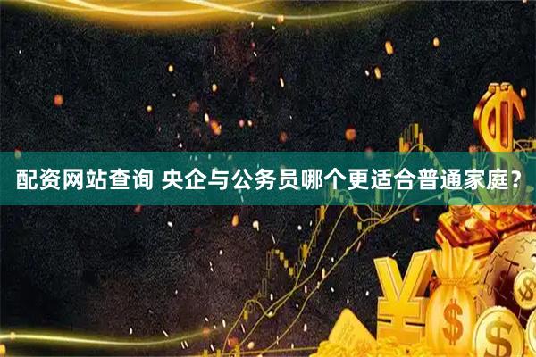 配资网站查询 央企与公务员哪个更适合普通家庭？
