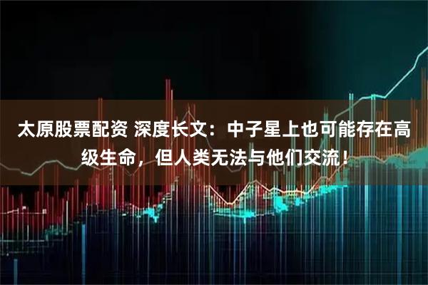 太原股票配资 深度长文：中子星上也可能存在高级生命，但人类无法与他们交流！