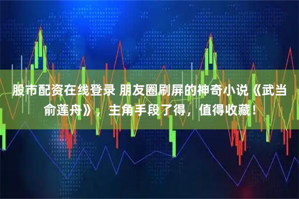 股市配资在线登录 朋友圈刷屏的神奇小说《武当俞莲舟》，主角手段了得，值得收藏！