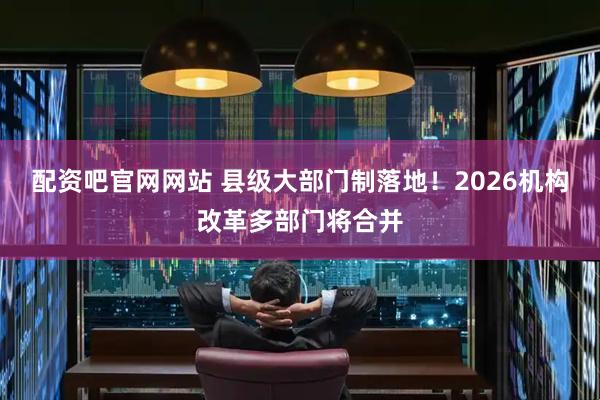 配资吧官网网站 县级大部门制落地！2026机构改革多部门将合并