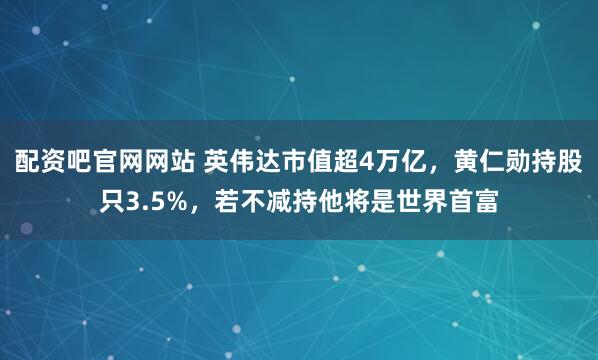 配资吧官网网站 英伟达市值超4万亿，黄仁勋持股只3.5%，若不减持他将是世界首富
