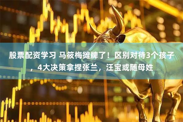 股票配资学习 马筱梅摊牌了！区别对待3个孩子，4大决策拿捏张兰，汪宝或随母姓